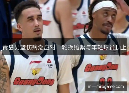 青岛男篮伤病潮应对，轮换缩紧与年轻球员顶上
